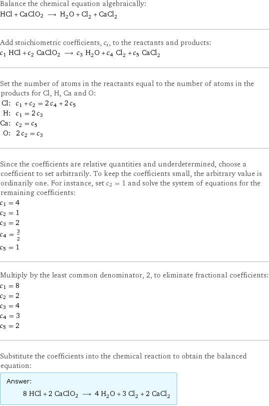 Balance the chemical equation algebraically: HCl + CaClO2 ⟶ H_2O + Cl_2 + CaCl_2 Add stoichiometric coefficients, c_i, to the reactants and products: c_1 HCl + c_2 CaClO2 ⟶ c_3 H_2O + c_4 Cl_2 + c_5 CaCl_2 Set the number of atoms in the reactants equal to the number of atoms in the products for Cl, H, Ca and O: Cl: | c_1 + c_2 = 2 c_4 + 2 c_5 H: | c_1 = 2 c_3 Ca: | c_2 = c_5 O: | 2 c_2 = c_3 Since the coefficients are relative quantities and underdetermined, choose a coefficient to set arbitrarily. To keep the coefficients small, the arbitrary value is ordinarily one. For instance, set c_2 = 1 and solve the system of equations for the remaining coefficients: c_1 = 4 c_2 = 1 c_3 = 2 c_4 = 3/2 c_5 = 1 Multiply by the least common denominator, 2, to eliminate fractional coefficients: c_1 = 8 c_2 = 2 c_3 = 4 c_4 = 3 c_5 = 2 Substitute the coefficients into the chemical reaction to obtain the balanced equation: Answer: |   | 8 HCl + 2 CaClO2 ⟶ 4 H_2O + 3 Cl_2 + 2 CaCl_2