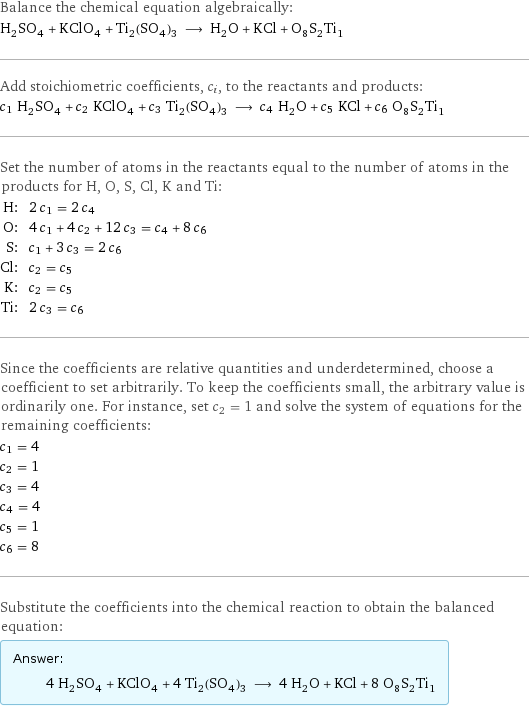 Balance the chemical equation algebraically: H_2SO_4 + KClO_4 + Ti_2(SO_4)_3 ⟶ H_2O + KCl + O_8S_2Ti_1 Add stoichiometric coefficients, c_i, to the reactants and products: c_1 H_2SO_4 + c_2 KClO_4 + c_3 Ti_2(SO_4)_3 ⟶ c_4 H_2O + c_5 KCl + c_6 O_8S_2Ti_1 Set the number of atoms in the reactants equal to the number of atoms in the products for H, O, S, Cl, K and Ti: H: | 2 c_1 = 2 c_4 O: | 4 c_1 + 4 c_2 + 12 c_3 = c_4 + 8 c_6 S: | c_1 + 3 c_3 = 2 c_6 Cl: | c_2 = c_5 K: | c_2 = c_5 Ti: | 2 c_3 = c_6 Since the coefficients are relative quantities and underdetermined, choose a coefficient to set arbitrarily. To keep the coefficients small, the arbitrary value is ordinarily one. For instance, set c_2 = 1 and solve the system of equations for the remaining coefficients: c_1 = 4 c_2 = 1 c_3 = 4 c_4 = 4 c_5 = 1 c_6 = 8 Substitute the coefficients into the chemical reaction to obtain the balanced equation: Answer: |   | 4 H_2SO_4 + KClO_4 + 4 Ti_2(SO_4)_3 ⟶ 4 H_2O + KCl + 8 O_8S_2Ti_1