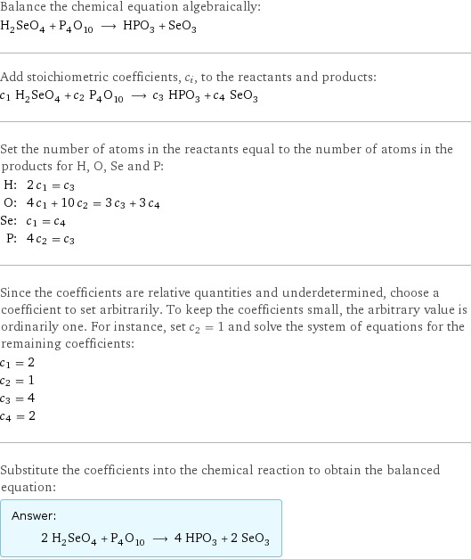 Balance the chemical equation algebraically: H_2SeO_4 + P_4O_10 ⟶ HPO_3 + SeO_3 Add stoichiometric coefficients, c_i, to the reactants and products: c_1 H_2SeO_4 + c_2 P_4O_10 ⟶ c_3 HPO_3 + c_4 SeO_3 Set the number of atoms in the reactants equal to the number of atoms in the products for H, O, Se and P: H: | 2 c_1 = c_3 O: | 4 c_1 + 10 c_2 = 3 c_3 + 3 c_4 Se: | c_1 = c_4 P: | 4 c_2 = c_3 Since the coefficients are relative quantities and underdetermined, choose a coefficient to set arbitrarily. To keep the coefficients small, the arbitrary value is ordinarily one. For instance, set c_2 = 1 and solve the system of equations for the remaining coefficients: c_1 = 2 c_2 = 1 c_3 = 4 c_4 = 2 Substitute the coefficients into the chemical reaction to obtain the balanced equation: Answer: |   | 2 H_2SeO_4 + P_4O_10 ⟶ 4 HPO_3 + 2 SeO_3