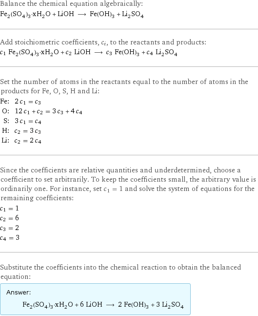 Balance the chemical equation algebraically: Fe_2(SO_4)_3·xH_2O + LiOH ⟶ Fe(OH)_3 + Li_2SO_4 Add stoichiometric coefficients, c_i, to the reactants and products: c_1 Fe_2(SO_4)_3·xH_2O + c_2 LiOH ⟶ c_3 Fe(OH)_3 + c_4 Li_2SO_4 Set the number of atoms in the reactants equal to the number of atoms in the products for Fe, O, S, H and Li: Fe: | 2 c_1 = c_3 O: | 12 c_1 + c_2 = 3 c_3 + 4 c_4 S: | 3 c_1 = c_4 H: | c_2 = 3 c_3 Li: | c_2 = 2 c_4 Since the coefficients are relative quantities and underdetermined, choose a coefficient to set arbitrarily. To keep the coefficients small, the arbitrary value is ordinarily one. For instance, set c_1 = 1 and solve the system of equations for the remaining coefficients: c_1 = 1 c_2 = 6 c_3 = 2 c_4 = 3 Substitute the coefficients into the chemical reaction to obtain the balanced equation: Answer: |   | Fe_2(SO_4)_3·xH_2O + 6 LiOH ⟶ 2 Fe(OH)_3 + 3 Li_2SO_4