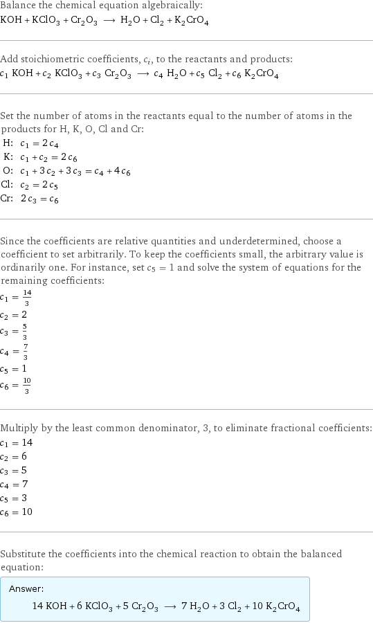 Balance the chemical equation algebraically: KOH + KClO_3 + Cr_2O_3 ⟶ H_2O + Cl_2 + K_2CrO_4 Add stoichiometric coefficients, c_i, to the reactants and products: c_1 KOH + c_2 KClO_3 + c_3 Cr_2O_3 ⟶ c_4 H_2O + c_5 Cl_2 + c_6 K_2CrO_4 Set the number of atoms in the reactants equal to the number of atoms in the products for H, K, O, Cl and Cr: H: | c_1 = 2 c_4 K: | c_1 + c_2 = 2 c_6 O: | c_1 + 3 c_2 + 3 c_3 = c_4 + 4 c_6 Cl: | c_2 = 2 c_5 Cr: | 2 c_3 = c_6 Since the coefficients are relative quantities and underdetermined, choose a coefficient to set arbitrarily. To keep the coefficients small, the arbitrary value is ordinarily one. For instance, set c_5 = 1 and solve the system of equations for the remaining coefficients: c_1 = 14/3 c_2 = 2 c_3 = 5/3 c_4 = 7/3 c_5 = 1 c_6 = 10/3 Multiply by the least common denominator, 3, to eliminate fractional coefficients: c_1 = 14 c_2 = 6 c_3 = 5 c_4 = 7 c_5 = 3 c_6 = 10 Substitute the coefficients into the chemical reaction to obtain the balanced equation: Answer: |   | 14 KOH + 6 KClO_3 + 5 Cr_2O_3 ⟶ 7 H_2O + 3 Cl_2 + 10 K_2CrO_4