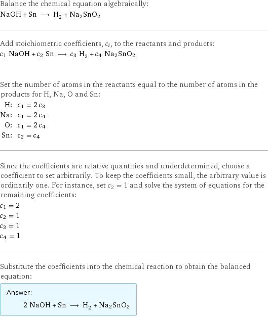 Balance the chemical equation algebraically: NaOH + Sn ⟶ H_2 + Na2SnO2 Add stoichiometric coefficients, c_i, to the reactants and products: c_1 NaOH + c_2 Sn ⟶ c_3 H_2 + c_4 Na2SnO2 Set the number of atoms in the reactants equal to the number of atoms in the products for H, Na, O and Sn: H: | c_1 = 2 c_3 Na: | c_1 = 2 c_4 O: | c_1 = 2 c_4 Sn: | c_2 = c_4 Since the coefficients are relative quantities and underdetermined, choose a coefficient to set arbitrarily. To keep the coefficients small, the arbitrary value is ordinarily one. For instance, set c_2 = 1 and solve the system of equations for the remaining coefficients: c_1 = 2 c_2 = 1 c_3 = 1 c_4 = 1 Substitute the coefficients into the chemical reaction to obtain the balanced equation: Answer: |   | 2 NaOH + Sn ⟶ H_2 + Na2SnO2