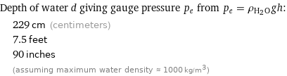 Depth of water d giving gauge pressure p_e from p_e = ρ_(H_2O)gh:  | 229 cm (centimeters)  | 7.5 feet  | 90 inches  | (assuming maximum water density ≈ 1000 kg/m^3)