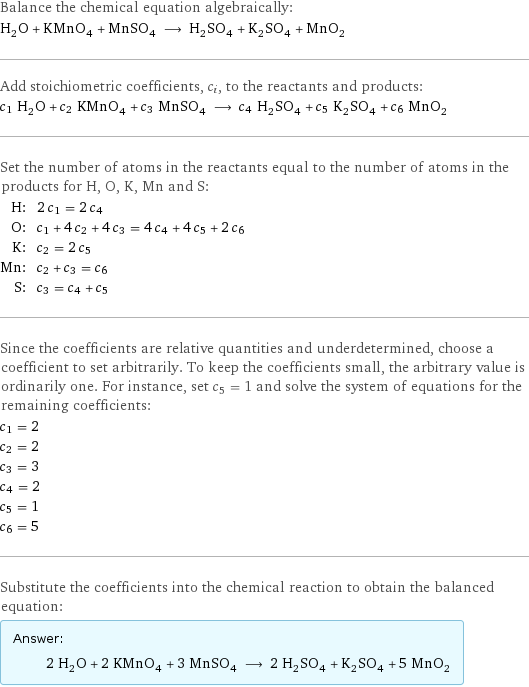 Balance the chemical equation algebraically: H_2O + KMnO_4 + MnSO_4 ⟶ H_2SO_4 + K_2SO_4 + MnO_2 Add stoichiometric coefficients, c_i, to the reactants and products: c_1 H_2O + c_2 KMnO_4 + c_3 MnSO_4 ⟶ c_4 H_2SO_4 + c_5 K_2SO_4 + c_6 MnO_2 Set the number of atoms in the reactants equal to the number of atoms in the products for H, O, K, Mn and S: H: | 2 c_1 = 2 c_4 O: | c_1 + 4 c_2 + 4 c_3 = 4 c_4 + 4 c_5 + 2 c_6 K: | c_2 = 2 c_5 Mn: | c_2 + c_3 = c_6 S: | c_3 = c_4 + c_5 Since the coefficients are relative quantities and underdetermined, choose a coefficient to set arbitrarily. To keep the coefficients small, the arbitrary value is ordinarily one. For instance, set c_5 = 1 and solve the system of equations for the remaining coefficients: c_1 = 2 c_2 = 2 c_3 = 3 c_4 = 2 c_5 = 1 c_6 = 5 Substitute the coefficients into the chemical reaction to obtain the balanced equation: Answer: |   | 2 H_2O + 2 KMnO_4 + 3 MnSO_4 ⟶ 2 H_2SO_4 + K_2SO_4 + 5 MnO_2