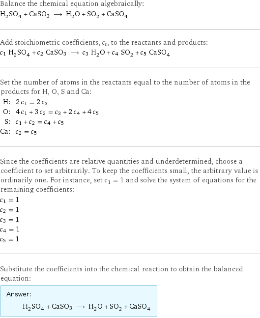 Balance the chemical equation algebraically: H_2SO_4 + CaSO3 ⟶ H_2O + SO_2 + CaSO_4 Add stoichiometric coefficients, c_i, to the reactants and products: c_1 H_2SO_4 + c_2 CaSO3 ⟶ c_3 H_2O + c_4 SO_2 + c_5 CaSO_4 Set the number of atoms in the reactants equal to the number of atoms in the products for H, O, S and Ca: H: | 2 c_1 = 2 c_3 O: | 4 c_1 + 3 c_2 = c_3 + 2 c_4 + 4 c_5 S: | c_1 + c_2 = c_4 + c_5 Ca: | c_2 = c_5 Since the coefficients are relative quantities and underdetermined, choose a coefficient to set arbitrarily. To keep the coefficients small, the arbitrary value is ordinarily one. For instance, set c_1 = 1 and solve the system of equations for the remaining coefficients: c_1 = 1 c_2 = 1 c_3 = 1 c_4 = 1 c_5 = 1 Substitute the coefficients into the chemical reaction to obtain the balanced equation: Answer: |   | H_2SO_4 + CaSO3 ⟶ H_2O + SO_2 + CaSO_4