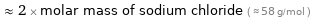  ≈ 2 × molar mass of sodium chloride ( ≈ 58 g/mol )