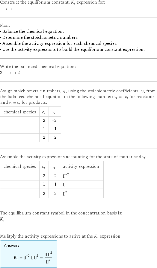 Construct the equilibrium constant, K, expression for:  ⟶ +  Plan: • Balance the chemical equation. • Determine the stoichiometric numbers. • Assemble the activity expression for each chemical species. • Use the activity expressions to build the equilibrium constant expression. Write the balanced chemical equation: 2 ⟶ + 2  Assign stoichiometric numbers, ν_i, using the stoichiometric coefficients, c_i, from the balanced chemical equation in the following manner: ν_i = -c_i for reactants and ν_i = c_i for products: chemical species | c_i | ν_i  | 2 | -2  | 1 | 1  | 2 | 2 Assemble the activity expressions accounting for the state of matter and ν_i: chemical species | c_i | ν_i | activity expression  | 2 | -2 | ([AgI])^(-2)  | 1 | 1 | [I2]  | 2 | 2 | ([Ag])^2 The equilibrium constant symbol in the concentration basis is: K_c Mulitply the activity expressions to arrive at the K_c expression: Answer: |   | K_c = ([AgI])^(-2) [I2] ([Ag])^2 = ([I2] ([Ag])^2)/([AgI])^2