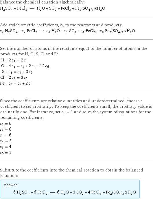 Balance the chemical equation algebraically: H_2SO_4 + FeCl_2 ⟶ H_2O + SO_2 + FeCl_3 + Fe_2(SO_4)_3·xH_2O Add stoichiometric coefficients, c_i, to the reactants and products: c_1 H_2SO_4 + c_2 FeCl_2 ⟶ c_3 H_2O + c_4 SO_2 + c_5 FeCl_3 + c_6 Fe_2(SO_4)_3·xH_2O Set the number of atoms in the reactants equal to the number of atoms in the products for H, O, S, Cl and Fe: H: | 2 c_1 = 2 c_3 O: | 4 c_1 = c_3 + 2 c_4 + 12 c_6 S: | c_1 = c_4 + 3 c_6 Cl: | 2 c_2 = 3 c_5 Fe: | c_2 = c_5 + 2 c_6 Since the coefficients are relative quantities and underdetermined, choose a coefficient to set arbitrarily. To keep the coefficients small, the arbitrary value is ordinarily one. For instance, set c_6 = 1 and solve the system of equations for the remaining coefficients: c_1 = 6 c_2 = 6 c_3 = 6 c_4 = 3 c_5 = 4 c_6 = 1 Substitute the coefficients into the chemical reaction to obtain the balanced equation: Answer: |   | 6 H_2SO_4 + 6 FeCl_2 ⟶ 6 H_2O + 3 SO_2 + 4 FeCl_3 + Fe_2(SO_4)_3·xH_2O