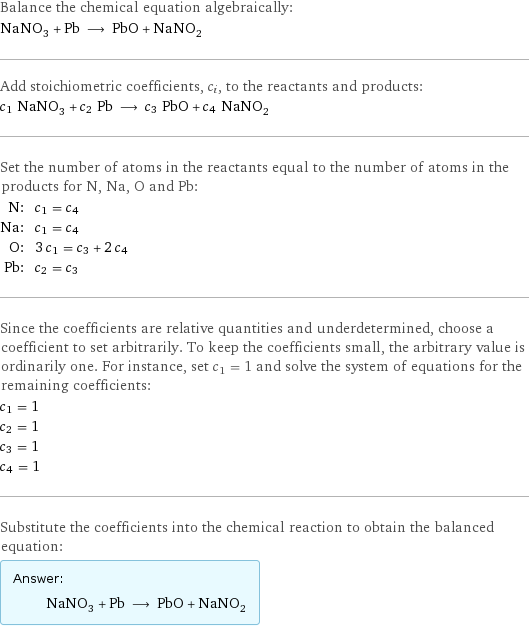 Balance the chemical equation algebraically: NaNO_3 + Pb ⟶ PbO + NaNO_2 Add stoichiometric coefficients, c_i, to the reactants and products: c_1 NaNO_3 + c_2 Pb ⟶ c_3 PbO + c_4 NaNO_2 Set the number of atoms in the reactants equal to the number of atoms in the products for N, Na, O and Pb: N: | c_1 = c_4 Na: | c_1 = c_4 O: | 3 c_1 = c_3 + 2 c_4 Pb: | c_2 = c_3 Since the coefficients are relative quantities and underdetermined, choose a coefficient to set arbitrarily. To keep the coefficients small, the arbitrary value is ordinarily one. For instance, set c_1 = 1 and solve the system of equations for the remaining coefficients: c_1 = 1 c_2 = 1 c_3 = 1 c_4 = 1 Substitute the coefficients into the chemical reaction to obtain the balanced equation: Answer: |   | NaNO_3 + Pb ⟶ PbO + NaNO_2