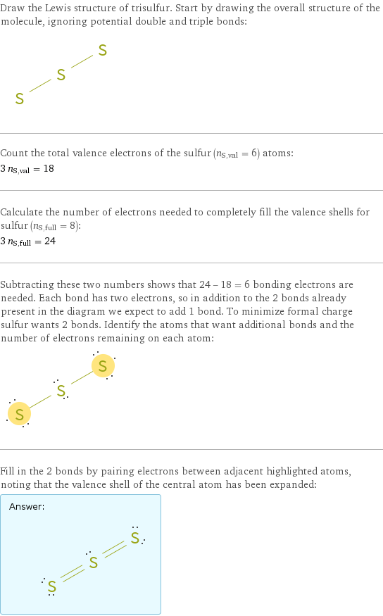 Draw the Lewis structure of trisulfur. Start by drawing the overall structure of the molecule, ignoring potential double and triple bonds:  Count the total valence electrons of the sulfur (n_S, val = 6) atoms: 3 n_S, val = 18 Calculate the number of electrons needed to completely fill the valence shells for sulfur (n_S, full = 8): 3 n_S, full = 24 Subtracting these two numbers shows that 24 - 18 = 6 bonding electrons are needed. Each bond has two electrons, so in addition to the 2 bonds already present in the diagram we expect to add 1 bond. To minimize formal charge sulfur wants 2 bonds. Identify the atoms that want additional bonds and the number of electrons remaining on each atom:  Fill in the 2 bonds by pairing electrons between adjacent highlighted atoms, noting that the valence shell of the central atom has been expanded: Answer: |   | 