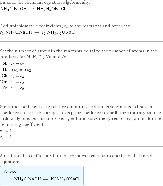 Balance the chemical equation algebraically: NH4ClNaOH ⟶ NH3H2ONaCl Add stoichiometric coefficients, c_i, to the reactants and products: c_1 NH4ClNaOH ⟶ c_2 NH3H2ONaCl Set the number of atoms in the reactants equal to the number of atoms in the products for N, H, Cl, Na and O: N: | c_1 = c_2 H: | 5 c_1 = 5 c_2 Cl: | c_1 = c_2 Na: | c_1 = c_2 O: | c_1 = c_2 Since the coefficients are relative quantities and underdetermined, choose a coefficient to set arbitrarily. To keep the coefficients small, the arbitrary value is ordinarily one. For instance, set c_1 = 1 and solve the system of equations for the remaining coefficients: c_1 = 1 c_2 = 1 Substitute the coefficients into the chemical reaction to obtain the balanced equation: Answer: |   | NH4ClNaOH ⟶ NH3H2ONaCl