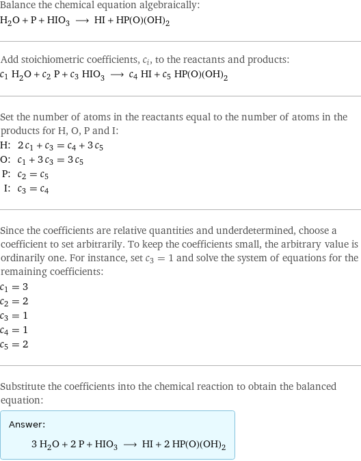 Balance the chemical equation algebraically: H_2O + P + HIO_3 ⟶ HI + HP(O)(OH)_2 Add stoichiometric coefficients, c_i, to the reactants and products: c_1 H_2O + c_2 P + c_3 HIO_3 ⟶ c_4 HI + c_5 HP(O)(OH)_2 Set the number of atoms in the reactants equal to the number of atoms in the products for H, O, P and I: H: | 2 c_1 + c_3 = c_4 + 3 c_5 O: | c_1 + 3 c_3 = 3 c_5 P: | c_2 = c_5 I: | c_3 = c_4 Since the coefficients are relative quantities and underdetermined, choose a coefficient to set arbitrarily. To keep the coefficients small, the arbitrary value is ordinarily one. For instance, set c_3 = 1 and solve the system of equations for the remaining coefficients: c_1 = 3 c_2 = 2 c_3 = 1 c_4 = 1 c_5 = 2 Substitute the coefficients into the chemical reaction to obtain the balanced equation: Answer: |   | 3 H_2O + 2 P + HIO_3 ⟶ HI + 2 HP(O)(OH)_2