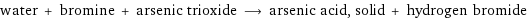 water + bromine + arsenic trioxide ⟶ arsenic acid, solid + hydrogen bromide