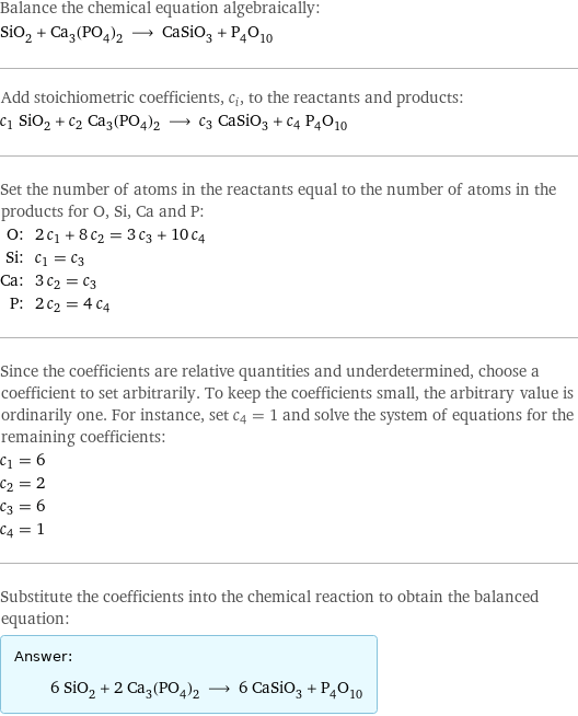 Balance the chemical equation algebraically: SiO_2 + Ca_3(PO_4)_2 ⟶ CaSiO_3 + P_4O_10 Add stoichiometric coefficients, c_i, to the reactants and products: c_1 SiO_2 + c_2 Ca_3(PO_4)_2 ⟶ c_3 CaSiO_3 + c_4 P_4O_10 Set the number of atoms in the reactants equal to the number of atoms in the products for O, Si, Ca and P: O: | 2 c_1 + 8 c_2 = 3 c_3 + 10 c_4 Si: | c_1 = c_3 Ca: | 3 c_2 = c_3 P: | 2 c_2 = 4 c_4 Since the coefficients are relative quantities and underdetermined, choose a coefficient to set arbitrarily. To keep the coefficients small, the arbitrary value is ordinarily one. For instance, set c_4 = 1 and solve the system of equations for the remaining coefficients: c_1 = 6 c_2 = 2 c_3 = 6 c_4 = 1 Substitute the coefficients into the chemical reaction to obtain the balanced equation: Answer: |   | 6 SiO_2 + 2 Ca_3(PO_4)_2 ⟶ 6 CaSiO_3 + P_4O_10