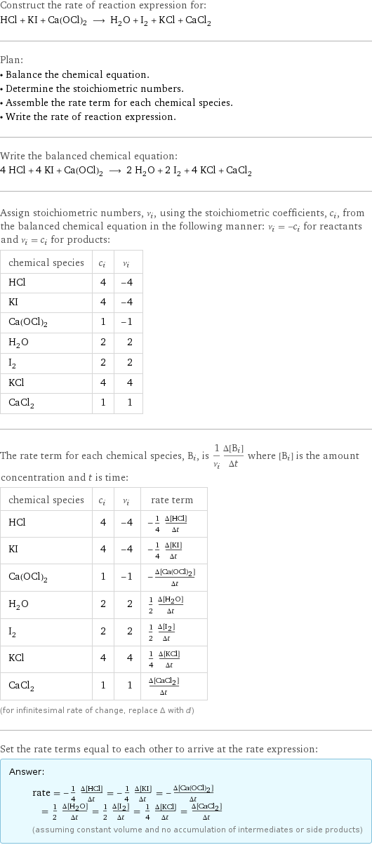 Construct the rate of reaction expression for: HCl + KI + Ca(OCl)2 ⟶ H_2O + I_2 + KCl + CaCl_2 Plan: • Balance the chemical equation. • Determine the stoichiometric numbers. • Assemble the rate term for each chemical species. • Write the rate of reaction expression. Write the balanced chemical equation: 4 HCl + 4 KI + Ca(OCl)2 ⟶ 2 H_2O + 2 I_2 + 4 KCl + CaCl_2 Assign stoichiometric numbers, ν_i, using the stoichiometric coefficients, c_i, from the balanced chemical equation in the following manner: ν_i = -c_i for reactants and ν_i = c_i for products: chemical species | c_i | ν_i HCl | 4 | -4 KI | 4 | -4 Ca(OCl)2 | 1 | -1 H_2O | 2 | 2 I_2 | 2 | 2 KCl | 4 | 4 CaCl_2 | 1 | 1 The rate term for each chemical species, B_i, is 1/ν_i(Δ[B_i])/(Δt) where [B_i] is the amount concentration and t is time: chemical species | c_i | ν_i | rate term HCl | 4 | -4 | -1/4 (Δ[HCl])/(Δt) KI | 4 | -4 | -1/4 (Δ[KI])/(Δt) Ca(OCl)2 | 1 | -1 | -(Δ[Ca(OCl)2])/(Δt) H_2O | 2 | 2 | 1/2 (Δ[H2O])/(Δt) I_2 | 2 | 2 | 1/2 (Δ[I2])/(Δt) KCl | 4 | 4 | 1/4 (Δ[KCl])/(Δt) CaCl_2 | 1 | 1 | (Δ[CaCl2])/(Δt) (for infinitesimal rate of change, replace Δ with d) Set the rate terms equal to each other to arrive at the rate expression: Answer: |   | rate = -1/4 (Δ[HCl])/(Δt) = -1/4 (Δ[KI])/(Δt) = -(Δ[Ca(OCl)2])/(Δt) = 1/2 (Δ[H2O])/(Δt) = 1/2 (Δ[I2])/(Δt) = 1/4 (Δ[KCl])/(Δt) = (Δ[CaCl2])/(Δt) (assuming constant volume and no accumulation of intermediates or side products)