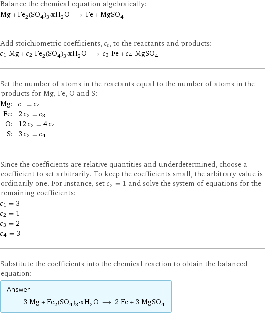 Balance the chemical equation algebraically: Mg + Fe_2(SO_4)_3·xH_2O ⟶ Fe + MgSO_4 Add stoichiometric coefficients, c_i, to the reactants and products: c_1 Mg + c_2 Fe_2(SO_4)_3·xH_2O ⟶ c_3 Fe + c_4 MgSO_4 Set the number of atoms in the reactants equal to the number of atoms in the products for Mg, Fe, O and S: Mg: | c_1 = c_4 Fe: | 2 c_2 = c_3 O: | 12 c_2 = 4 c_4 S: | 3 c_2 = c_4 Since the coefficients are relative quantities and underdetermined, choose a coefficient to set arbitrarily. To keep the coefficients small, the arbitrary value is ordinarily one. For instance, set c_2 = 1 and solve the system of equations for the remaining coefficients: c_1 = 3 c_2 = 1 c_3 = 2 c_4 = 3 Substitute the coefficients into the chemical reaction to obtain the balanced equation: Answer: |   | 3 Mg + Fe_2(SO_4)_3·xH_2O ⟶ 2 Fe + 3 MgSO_4