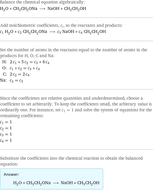 Balance the chemical equation algebraically: H_2O + CH_3CH_2ONa ⟶ NaOH + CH_3CH_2OH Add stoichiometric coefficients, c_i, to the reactants and products: c_1 H_2O + c_2 CH_3CH_2ONa ⟶ c_3 NaOH + c_4 CH_3CH_2OH Set the number of atoms in the reactants equal to the number of atoms in the products for H, O, C and Na: H: | 2 c_1 + 5 c_2 = c_3 + 6 c_4 O: | c_1 + c_2 = c_3 + c_4 C: | 2 c_2 = 2 c_4 Na: | c_2 = c_3 Since the coefficients are relative quantities and underdetermined, choose a coefficient to set arbitrarily. To keep the coefficients small, the arbitrary value is ordinarily one. For instance, set c_1 = 1 and solve the system of equations for the remaining coefficients: c_1 = 1 c_2 = 1 c_3 = 1 c_4 = 1 Substitute the coefficients into the chemical reaction to obtain the balanced equation: Answer: |   | H_2O + CH_3CH_2ONa ⟶ NaOH + CH_3CH_2OH