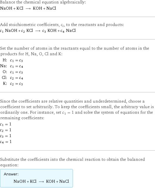 Balance the chemical equation algebraically: NaOH + KCl ⟶ KOH + NaCl Add stoichiometric coefficients, c_i, to the reactants and products: c_1 NaOH + c_2 KCl ⟶ c_3 KOH + c_4 NaCl Set the number of atoms in the reactants equal to the number of atoms in the products for H, Na, O, Cl and K: H: | c_1 = c_3 Na: | c_1 = c_4 O: | c_1 = c_3 Cl: | c_2 = c_4 K: | c_2 = c_3 Since the coefficients are relative quantities and underdetermined, choose a coefficient to set arbitrarily. To keep the coefficients small, the arbitrary value is ordinarily one. For instance, set c_1 = 1 and solve the system of equations for the remaining coefficients: c_1 = 1 c_2 = 1 c_3 = 1 c_4 = 1 Substitute the coefficients into the chemical reaction to obtain the balanced equation: Answer: |   | NaOH + KCl ⟶ KOH + NaCl