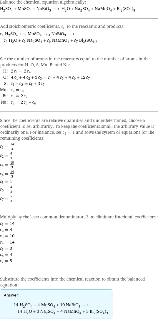 Balance the chemical equation algebraically: H_2SO_4 + MnSO_4 + NaBiO_3 ⟶ H_2O + Na_2SO_4 + NaMnO_4 + Bi_2(SO_4)_3 Add stoichiometric coefficients, c_i, to the reactants and products: c_1 H_2SO_4 + c_2 MnSO_4 + c_3 NaBiO_3 ⟶ c_4 H_2O + c_5 Na_2SO_4 + c_6 NaMnO_4 + c_7 Bi_2(SO_4)_3 Set the number of atoms in the reactants equal to the number of atoms in the products for H, O, S, Mn, Bi and Na: H: | 2 c_1 = 2 c_4 O: | 4 c_1 + 4 c_2 + 3 c_3 = c_4 + 4 c_5 + 4 c_6 + 12 c_7 S: | c_1 + c_2 = c_5 + 3 c_7 Mn: | c_2 = c_6 Bi: | c_3 = 2 c_7 Na: | c_3 = 2 c_5 + c_6 Since the coefficients are relative quantities and underdetermined, choose a coefficient to set arbitrarily. To keep the coefficients small, the arbitrary value is ordinarily one. For instance, set c_5 = 1 and solve the system of equations for the remaining coefficients: c_1 = 14/3 c_2 = 4/3 c_3 = 10/3 c_4 = 14/3 c_5 = 1 c_6 = 4/3 c_7 = 5/3 Multiply by the least common denominator, 3, to eliminate fractional coefficients: c_1 = 14 c_2 = 4 c_3 = 10 c_4 = 14 c_5 = 3 c_6 = 4 c_7 = 5 Substitute the coefficients into the chemical reaction to obtain the balanced equation: Answer: |   | 14 H_2SO_4 + 4 MnSO_4 + 10 NaBiO_3 ⟶ 14 H_2O + 3 Na_2SO_4 + 4 NaMnO_4 + 5 Bi_2(SO_4)_3