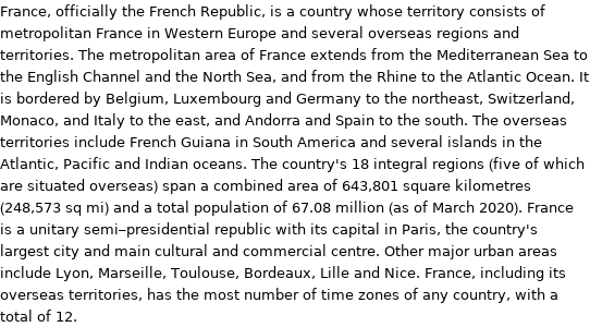 France, officially the French Republic, is a country whose territory consists of metropolitan France in Western Europe and several overseas regions and territories. The metropolitan area of France extends from the Mediterranean Sea to the English Channel and the North Sea, and from the Rhine to the Atlantic Ocean. It is bordered by Belgium, Luxembourg and Germany to the northeast, Switzerland, Monaco, and Italy to the east, and Andorra and Spain to the south. The overseas territories include French Guiana in South America and several islands in the Atlantic, Pacific and Indian oceans. The country's 18 integral regions (five of which are situated overseas) span a combined area of 643, 801 square kilometres (248, 573 sq mi) and a total population of 67.08 million (as of March 2020). France is a unitary semi-presidential republic with its capital in Paris, the country's largest city and main cultural and commercial centre. Other major urban areas include Lyon, Marseille, Toulouse, Bordeaux, Lille and Nice. France, including its overseas territories, has the most number of time zones of any country, with a total of 12.