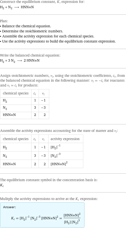 Construct the equilibrium constant, K, expression for: H_2 + N_2 ⟶ HNN congruent N Plan: • Balance the chemical equation. • Determine the stoichiometric numbers. • Assemble the activity expression for each chemical species. • Use the activity expressions to build the equilibrium constant expression. Write the balanced chemical equation: H_2 + 3 N_2 ⟶ 2 HNN congruent N Assign stoichiometric numbers, ν_i, using the stoichiometric coefficients, c_i, from the balanced chemical equation in the following manner: ν_i = -c_i for reactants and ν_i = c_i for products: chemical species | c_i | ν_i H_2 | 1 | -1 N_2 | 3 | -3 HNN congruent N | 2 | 2 Assemble the activity expressions accounting for the state of matter and ν_i: chemical species | c_i | ν_i | activity expression H_2 | 1 | -1 | ([H2])^(-1) N_2 | 3 | -3 | ([N2])^(-3) HNN congruent N | 2 | 2 | ([HNN congruent N])^2 The equilibrium constant symbol in the concentration basis is: K_c Mulitply the activity expressions to arrive at the K_c expression: Answer: |   | K_c = ([H2])^(-1) ([N2])^(-3) ([HNN congruent N])^2 = ([HNN congruent N])^2/([H2] ([N2])^3)