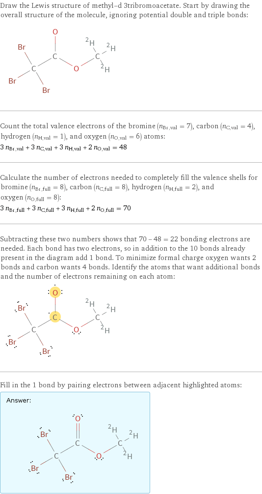 Draw the Lewis structure of methyl-d 3tribromoacetate. Start by drawing the overall structure of the molecule, ignoring potential double and triple bonds:  Count the total valence electrons of the bromine (n_Br, val = 7), carbon (n_C, val = 4), hydrogen (n_H, val = 1), and oxygen (n_O, val = 6) atoms: 3 n_Br, val + 3 n_C, val + 3 n_H, val + 2 n_O, val = 48 Calculate the number of electrons needed to completely fill the valence shells for bromine (n_Br, full = 8), carbon (n_C, full = 8), hydrogen (n_H, full = 2), and oxygen (n_O, full = 8): 3 n_Br, full + 3 n_C, full + 3 n_H, full + 2 n_O, full = 70 Subtracting these two numbers shows that 70 - 48 = 22 bonding electrons are needed. Each bond has two electrons, so in addition to the 10 bonds already present in the diagram add 1 bond. To minimize formal charge oxygen wants 2 bonds and carbon wants 4 bonds. Identify the atoms that want additional bonds and the number of electrons remaining on each atom:  Fill in the 1 bond by pairing electrons between adjacent highlighted atoms: Answer: |   | 