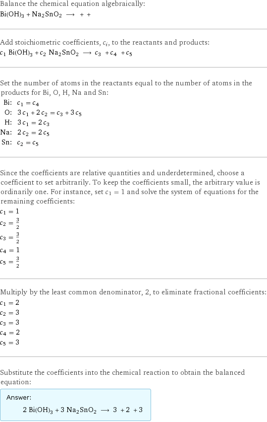 Balance the chemical equation algebraically: Bi(OH)3 + Na2SnO2 ⟶ + +  Add stoichiometric coefficients, c_i, to the reactants and products: c_1 Bi(OH)3 + c_2 Na2SnO2 ⟶ c_3 + c_4 + c_5  Set the number of atoms in the reactants equal to the number of atoms in the products for Bi, O, H, Na and Sn: Bi: | c_1 = c_4 O: | 3 c_1 + 2 c_2 = c_3 + 3 c_5 H: | 3 c_1 = 2 c_3 Na: | 2 c_2 = 2 c_5 Sn: | c_2 = c_5 Since the coefficients are relative quantities and underdetermined, choose a coefficient to set arbitrarily. To keep the coefficients small, the arbitrary value is ordinarily one. For instance, set c_1 = 1 and solve the system of equations for the remaining coefficients: c_1 = 1 c_2 = 3/2 c_3 = 3/2 c_4 = 1 c_5 = 3/2 Multiply by the least common denominator, 2, to eliminate fractional coefficients: c_1 = 2 c_2 = 3 c_3 = 3 c_4 = 2 c_5 = 3 Substitute the coefficients into the chemical reaction to obtain the balanced equation: Answer: |   | 2 Bi(OH)3 + 3 Na2SnO2 ⟶ 3 + 2 + 3 