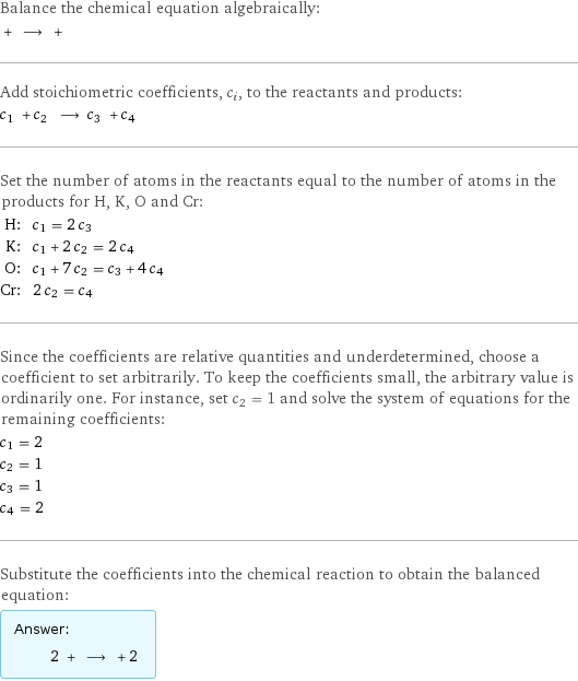 Balance the chemical equation algebraically:  + ⟶ +  Add stoichiometric coefficients, c_i, to the reactants and products: c_1 + c_2 ⟶ c_3 + c_4  Set the number of atoms in the reactants equal to the number of atoms in the products for H, K, O and Cr: H: | c_1 = 2 c_3 K: | c_1 + 2 c_2 = 2 c_4 O: | c_1 + 7 c_2 = c_3 + 4 c_4 Cr: | 2 c_2 = c_4 Since the coefficients are relative quantities and underdetermined, choose a coefficient to set arbitrarily. To keep the coefficients small, the arbitrary value is ordinarily one. For instance, set c_2 = 1 and solve the system of equations for the remaining coefficients: c_1 = 2 c_2 = 1 c_3 = 1 c_4 = 2 Substitute the coefficients into the chemical reaction to obtain the balanced equation: Answer: |   | 2 + ⟶ + 2 