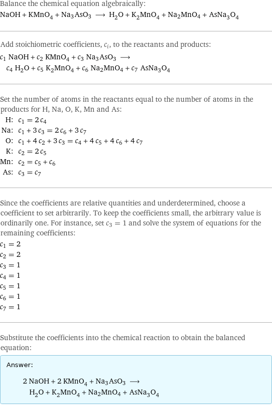 Balance the chemical equation algebraically: NaOH + KMnO_4 + Na3AsO3 ⟶ H_2O + K_2MnO_4 + Na2MnO4 + AsNa_3O_4 Add stoichiometric coefficients, c_i, to the reactants and products: c_1 NaOH + c_2 KMnO_4 + c_3 Na3AsO3 ⟶ c_4 H_2O + c_5 K_2MnO_4 + c_6 Na2MnO4 + c_7 AsNa_3O_4 Set the number of atoms in the reactants equal to the number of atoms in the products for H, Na, O, K, Mn and As: H: | c_1 = 2 c_4 Na: | c_1 + 3 c_3 = 2 c_6 + 3 c_7 O: | c_1 + 4 c_2 + 3 c_3 = c_4 + 4 c_5 + 4 c_6 + 4 c_7 K: | c_2 = 2 c_5 Mn: | c_2 = c_5 + c_6 As: | c_3 = c_7 Since the coefficients are relative quantities and underdetermined, choose a coefficient to set arbitrarily. To keep the coefficients small, the arbitrary value is ordinarily one. For instance, set c_3 = 1 and solve the system of equations for the remaining coefficients: c_1 = 2 c_2 = 2 c_3 = 1 c_4 = 1 c_5 = 1 c_6 = 1 c_7 = 1 Substitute the coefficients into the chemical reaction to obtain the balanced equation: Answer: |   | 2 NaOH + 2 KMnO_4 + Na3AsO3 ⟶ H_2O + K_2MnO_4 + Na2MnO4 + AsNa_3O_4