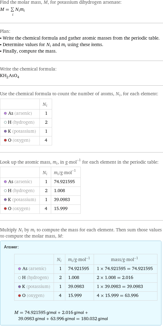 Find the molar mass, M, for potassium dihydrogen arsenate: M = sum _iN_im_i Plan: • Write the chemical formula and gather atomic masses from the periodic table. • Determine values for N_i and m_i using these items. • Finally, compute the mass. Write the chemical formula: KH_2AsO_4 Use the chemical formula to count the number of atoms, N_i, for each element:  | N_i  As (arsenic) | 1  H (hydrogen) | 2  K (potassium) | 1  O (oxygen) | 4 Look up the atomic mass, m_i, in g·mol^(-1) for each element in the periodic table:  | N_i | m_i/g·mol^(-1)  As (arsenic) | 1 | 74.921595  H (hydrogen) | 2 | 1.008  K (potassium) | 1 | 39.0983  O (oxygen) | 4 | 15.999 Multiply N_i by m_i to compute the mass for each element. Then sum those values to compute the molar mass, M: Answer: |   | | N_i | m_i/g·mol^(-1) | mass/g·mol^(-1)  As (arsenic) | 1 | 74.921595 | 1 × 74.921595 = 74.921595  H (hydrogen) | 2 | 1.008 | 2 × 1.008 = 2.016  K (potassium) | 1 | 39.0983 | 1 × 39.0983 = 39.0983  O (oxygen) | 4 | 15.999 | 4 × 15.999 = 63.996  M = 74.921595 g/mol + 2.016 g/mol + 39.0983 g/mol + 63.996 g/mol = 180.032 g/mol