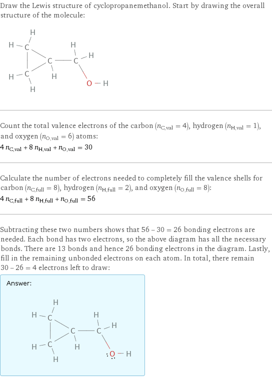 Draw the Lewis structure of cyclopropanemethanol. Start by drawing the overall structure of the molecule:  Count the total valence electrons of the carbon (n_C, val = 4), hydrogen (n_H, val = 1), and oxygen (n_O, val = 6) atoms: 4 n_C, val + 8 n_H, val + n_O, val = 30 Calculate the number of electrons needed to completely fill the valence shells for carbon (n_C, full = 8), hydrogen (n_H, full = 2), and oxygen (n_O, full = 8): 4 n_C, full + 8 n_H, full + n_O, full = 56 Subtracting these two numbers shows that 56 - 30 = 26 bonding electrons are needed. Each bond has two electrons, so the above diagram has all the necessary bonds. There are 13 bonds and hence 26 bonding electrons in the diagram. Lastly, fill in the remaining unbonded electrons on each atom. In total, there remain 30 - 26 = 4 electrons left to draw: Answer: |   | 