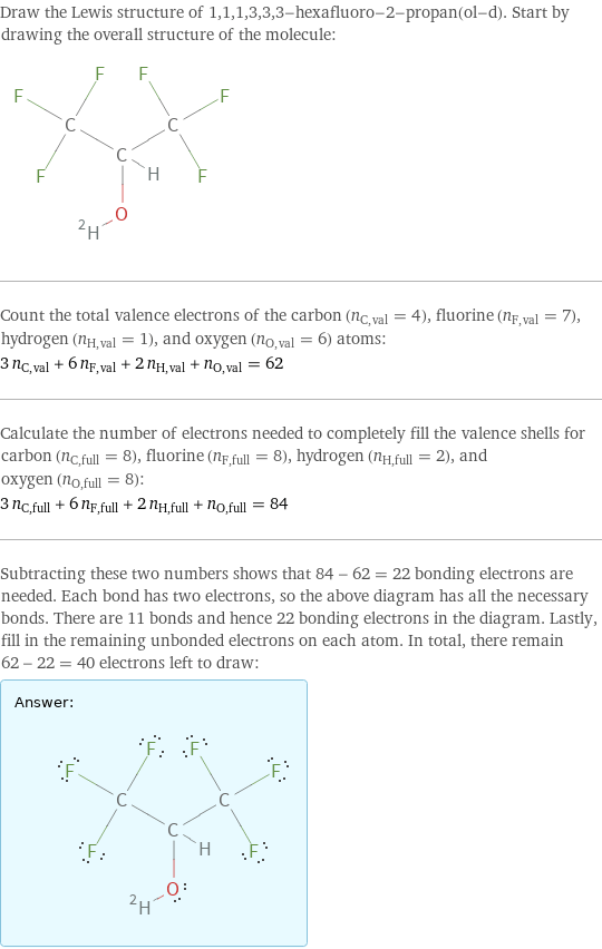 Draw the Lewis structure of 1, 1, 1, 3, 3, 3-hexafluoro-2-propan(ol-d). Start by drawing the overall structure of the molecule:  Count the total valence electrons of the carbon (n_C, val = 4), fluorine (n_F, val = 7), hydrogen (n_H, val = 1), and oxygen (n_O, val = 6) atoms: 3 n_C, val + 6 n_F, val + 2 n_H, val + n_O, val = 62 Calculate the number of electrons needed to completely fill the valence shells for carbon (n_C, full = 8), fluorine (n_F, full = 8), hydrogen (n_H, full = 2), and oxygen (n_O, full = 8): 3 n_C, full + 6 n_F, full + 2 n_H, full + n_O, full = 84 Subtracting these two numbers shows that 84 - 62 = 22 bonding electrons are needed. Each bond has two electrons, so the above diagram has all the necessary bonds. There are 11 bonds and hence 22 bonding electrons in the diagram. Lastly, fill in the remaining unbonded electrons on each atom. In total, there remain 62 - 22 = 40 electrons left to draw: Answer: |   | 