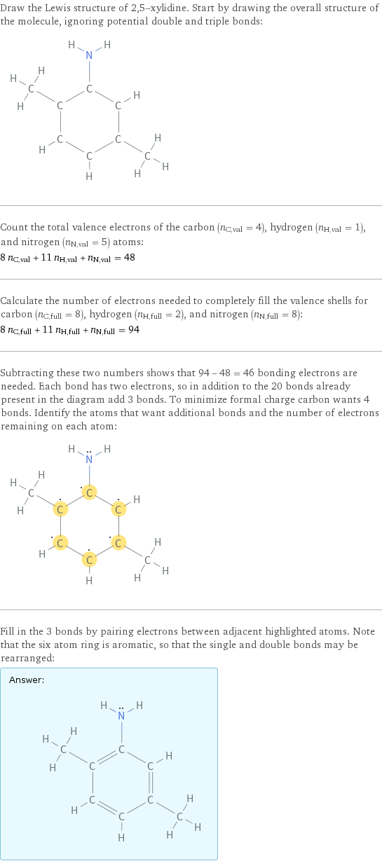 Draw the Lewis structure of 2, 5-xylidine. Start by drawing the overall structure of the molecule, ignoring potential double and triple bonds:  Count the total valence electrons of the carbon (n_C, val = 4), hydrogen (n_H, val = 1), and nitrogen (n_N, val = 5) atoms: 8 n_C, val + 11 n_H, val + n_N, val = 48 Calculate the number of electrons needed to completely fill the valence shells for carbon (n_C, full = 8), hydrogen (n_H, full = 2), and nitrogen (n_N, full = 8): 8 n_C, full + 11 n_H, full + n_N, full = 94 Subtracting these two numbers shows that 94 - 48 = 46 bonding electrons are needed. Each bond has two electrons, so in addition to the 20 bonds already present in the diagram add 3 bonds. To minimize formal charge carbon wants 4 bonds. Identify the atoms that want additional bonds and the number of electrons remaining on each atom:  Fill in the 3 bonds by pairing electrons between adjacent highlighted atoms. Note that the six atom ring is aromatic, so that the single and double bonds may be rearranged: Answer: |   | 