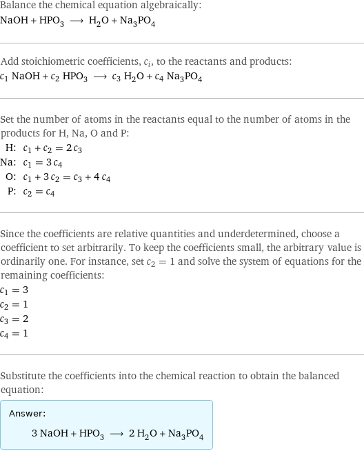 Balance the chemical equation algebraically: NaOH + HPO_3 ⟶ H_2O + Na_3PO_4 Add stoichiometric coefficients, c_i, to the reactants and products: c_1 NaOH + c_2 HPO_3 ⟶ c_3 H_2O + c_4 Na_3PO_4 Set the number of atoms in the reactants equal to the number of atoms in the products for H, Na, O and P: H: | c_1 + c_2 = 2 c_3 Na: | c_1 = 3 c_4 O: | c_1 + 3 c_2 = c_3 + 4 c_4 P: | c_2 = c_4 Since the coefficients are relative quantities and underdetermined, choose a coefficient to set arbitrarily. To keep the coefficients small, the arbitrary value is ordinarily one. For instance, set c_2 = 1 and solve the system of equations for the remaining coefficients: c_1 = 3 c_2 = 1 c_3 = 2 c_4 = 1 Substitute the coefficients into the chemical reaction to obtain the balanced equation: Answer: |   | 3 NaOH + HPO_3 ⟶ 2 H_2O + Na_3PO_4