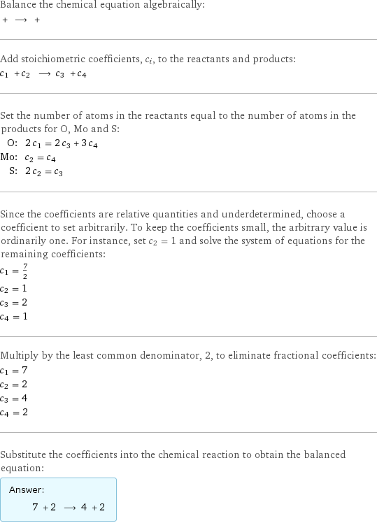 Balance the chemical equation algebraically:  + ⟶ +  Add stoichiometric coefficients, c_i, to the reactants and products: c_1 + c_2 ⟶ c_3 + c_4  Set the number of atoms in the reactants equal to the number of atoms in the products for O, Mo and S: O: | 2 c_1 = 2 c_3 + 3 c_4 Mo: | c_2 = c_4 S: | 2 c_2 = c_3 Since the coefficients are relative quantities and underdetermined, choose a coefficient to set arbitrarily. To keep the coefficients small, the arbitrary value is ordinarily one. For instance, set c_2 = 1 and solve the system of equations for the remaining coefficients: c_1 = 7/2 c_2 = 1 c_3 = 2 c_4 = 1 Multiply by the least common denominator, 2, to eliminate fractional coefficients: c_1 = 7 c_2 = 2 c_3 = 4 c_4 = 2 Substitute the coefficients into the chemical reaction to obtain the balanced equation: Answer: |   | 7 + 2 ⟶ 4 + 2 