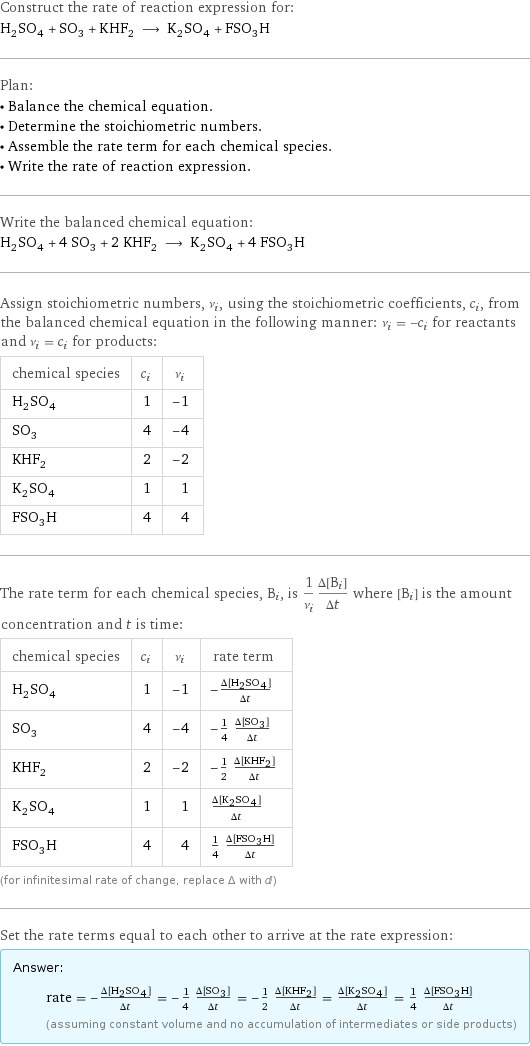Construct the rate of reaction expression for: H_2SO_4 + SO_3 + KHF_2 ⟶ K_2SO_4 + FSO_3H Plan: • Balance the chemical equation. • Determine the stoichiometric numbers. • Assemble the rate term for each chemical species. • Write the rate of reaction expression. Write the balanced chemical equation: H_2SO_4 + 4 SO_3 + 2 KHF_2 ⟶ K_2SO_4 + 4 FSO_3H Assign stoichiometric numbers, ν_i, using the stoichiometric coefficients, c_i, from the balanced chemical equation in the following manner: ν_i = -c_i for reactants and ν_i = c_i for products: chemical species | c_i | ν_i H_2SO_4 | 1 | -1 SO_3 | 4 | -4 KHF_2 | 2 | -2 K_2SO_4 | 1 | 1 FSO_3H | 4 | 4 The rate term for each chemical species, B_i, is 1/ν_i(Δ[B_i])/(Δt) where [B_i] is the amount concentration and t is time: chemical species | c_i | ν_i | rate term H_2SO_4 | 1 | -1 | -(Δ[H2SO4])/(Δt) SO_3 | 4 | -4 | -1/4 (Δ[SO3])/(Δt) KHF_2 | 2 | -2 | -1/2 (Δ[KHF2])/(Δt) K_2SO_4 | 1 | 1 | (Δ[K2SO4])/(Δt) FSO_3H | 4 | 4 | 1/4 (Δ[FSO3H])/(Δt) (for infinitesimal rate of change, replace Δ with d) Set the rate terms equal to each other to arrive at the rate expression: Answer: |   | rate = -(Δ[H2SO4])/(Δt) = -1/4 (Δ[SO3])/(Δt) = -1/2 (Δ[KHF2])/(Δt) = (Δ[K2SO4])/(Δt) = 1/4 (Δ[FSO3H])/(Δt) (assuming constant volume and no accumulation of intermediates or side products)