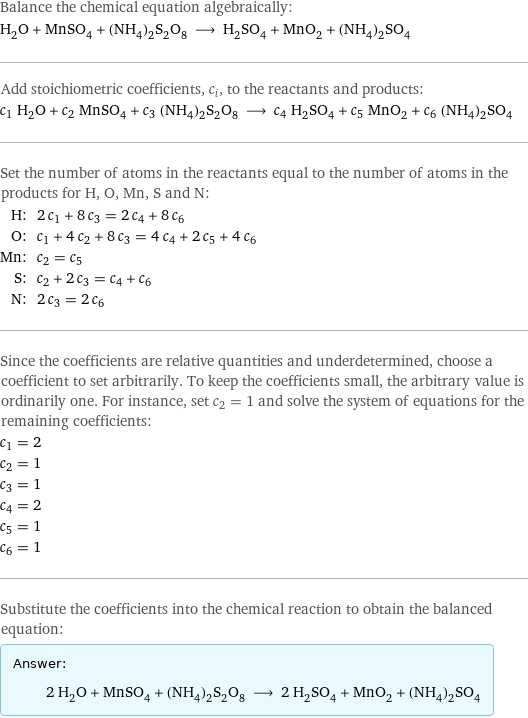 Balance the chemical equation algebraically: H_2O + MnSO_4 + (NH_4)_2S_2O_8 ⟶ H_2SO_4 + MnO_2 + (NH_4)_2SO_4 Add stoichiometric coefficients, c_i, to the reactants and products: c_1 H_2O + c_2 MnSO_4 + c_3 (NH_4)_2S_2O_8 ⟶ c_4 H_2SO_4 + c_5 MnO_2 + c_6 (NH_4)_2SO_4 Set the number of atoms in the reactants equal to the number of atoms in the products for H, O, Mn, S and N: H: | 2 c_1 + 8 c_3 = 2 c_4 + 8 c_6 O: | c_1 + 4 c_2 + 8 c_3 = 4 c_4 + 2 c_5 + 4 c_6 Mn: | c_2 = c_5 S: | c_2 + 2 c_3 = c_4 + c_6 N: | 2 c_3 = 2 c_6 Since the coefficients are relative quantities and underdetermined, choose a coefficient to set arbitrarily. To keep the coefficients small, the arbitrary value is ordinarily one. For instance, set c_2 = 1 and solve the system of equations for the remaining coefficients: c_1 = 2 c_2 = 1 c_3 = 1 c_4 = 2 c_5 = 1 c_6 = 1 Substitute the coefficients into the chemical reaction to obtain the balanced equation: Answer: |   | 2 H_2O + MnSO_4 + (NH_4)_2S_2O_8 ⟶ 2 H_2SO_4 + MnO_2 + (NH_4)_2SO_4