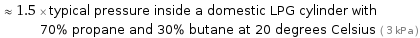  ≈ 1.5 × typical pressure inside a domestic LPG cylinder with 70% propane and 30% butane at 20 degrees Celsius ( 3 kPa )
