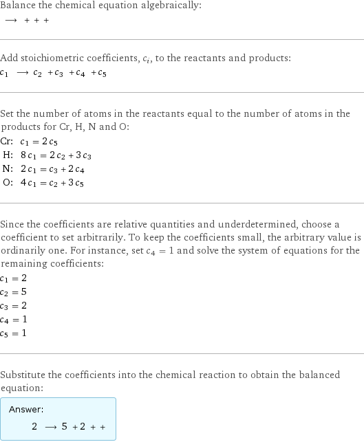 Balance the chemical equation algebraically:  ⟶ + + +  Add stoichiometric coefficients, c_i, to the reactants and products: c_1 ⟶ c_2 + c_3 + c_4 + c_5  Set the number of atoms in the reactants equal to the number of atoms in the products for Cr, H, N and O: Cr: | c_1 = 2 c_5 H: | 8 c_1 = 2 c_2 + 3 c_3 N: | 2 c_1 = c_3 + 2 c_4 O: | 4 c_1 = c_2 + 3 c_5 Since the coefficients are relative quantities and underdetermined, choose a coefficient to set arbitrarily. To keep the coefficients small, the arbitrary value is ordinarily one. For instance, set c_4 = 1 and solve the system of equations for the remaining coefficients: c_1 = 2 c_2 = 5 c_3 = 2 c_4 = 1 c_5 = 1 Substitute the coefficients into the chemical reaction to obtain the balanced equation: Answer: |   | 2 ⟶ 5 + 2 + + 