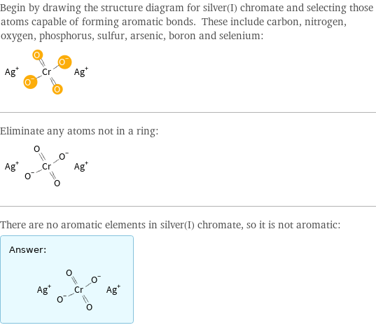 Begin by drawing the structure diagram for silver(I) chromate and selecting those atoms capable of forming aromatic bonds. These include carbon, nitrogen, oxygen, phosphorus, sulfur, arsenic, boron and selenium:  Eliminate any atoms not in a ring:  There are no aromatic elements in silver(I) chromate, so it is not aromatic: Answer: |   | 