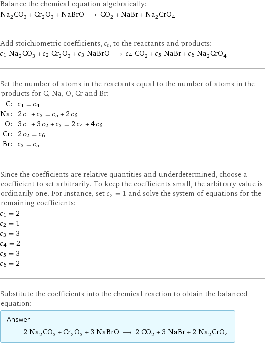 Balance the chemical equation algebraically: Na_2CO_3 + Cr_2O_3 + NaBrO ⟶ CO_2 + NaBr + Na_2CrO_4 Add stoichiometric coefficients, c_i, to the reactants and products: c_1 Na_2CO_3 + c_2 Cr_2O_3 + c_3 NaBrO ⟶ c_4 CO_2 + c_5 NaBr + c_6 Na_2CrO_4 Set the number of atoms in the reactants equal to the number of atoms in the products for C, Na, O, Cr and Br: C: | c_1 = c_4 Na: | 2 c_1 + c_3 = c_5 + 2 c_6 O: | 3 c_1 + 3 c_2 + c_3 = 2 c_4 + 4 c_6 Cr: | 2 c_2 = c_6 Br: | c_3 = c_5 Since the coefficients are relative quantities and underdetermined, choose a coefficient to set arbitrarily. To keep the coefficients small, the arbitrary value is ordinarily one. For instance, set c_2 = 1 and solve the system of equations for the remaining coefficients: c_1 = 2 c_2 = 1 c_3 = 3 c_4 = 2 c_5 = 3 c_6 = 2 Substitute the coefficients into the chemical reaction to obtain the balanced equation: Answer: |   | 2 Na_2CO_3 + Cr_2O_3 + 3 NaBrO ⟶ 2 CO_2 + 3 NaBr + 2 Na_2CrO_4