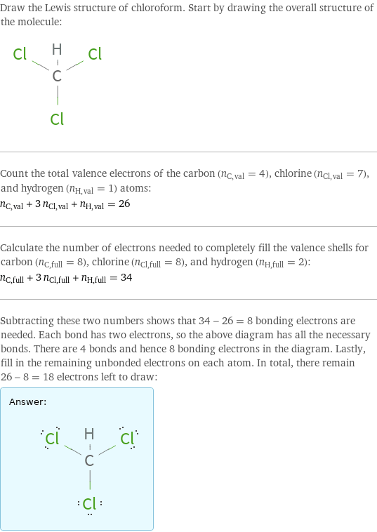 Draw the Lewis structure of chloroform. Start by drawing the overall structure of the molecule:  Count the total valence electrons of the carbon (n_C, val = 4), chlorine (n_Cl, val = 7), and hydrogen (n_H, val = 1) atoms: n_C, val + 3 n_Cl, val + n_H, val = 26 Calculate the number of electrons needed to completely fill the valence shells for carbon (n_C, full = 8), chlorine (n_Cl, full = 8), and hydrogen (n_H, full = 2): n_C, full + 3 n_Cl, full + n_H, full = 34 Subtracting these two numbers shows that 34 - 26 = 8 bonding electrons are needed. Each bond has two electrons, so the above diagram has all the necessary bonds. There are 4 bonds and hence 8 bonding electrons in the diagram. Lastly, fill in the remaining unbonded electrons on each atom. In total, there remain 26 - 8 = 18 electrons left to draw: Answer: |   | 