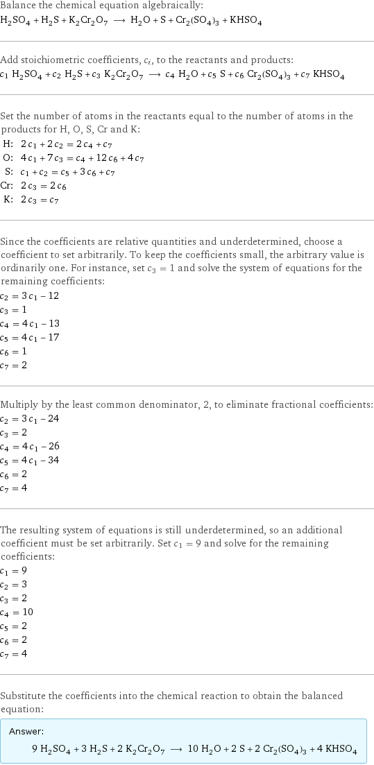 Balance the chemical equation algebraically: H_2SO_4 + H_2S + K_2Cr_2O_7 ⟶ H_2O + S + Cr_2(SO_4)_3 + KHSO_4 Add stoichiometric coefficients, c_i, to the reactants and products: c_1 H_2SO_4 + c_2 H_2S + c_3 K_2Cr_2O_7 ⟶ c_4 H_2O + c_5 S + c_6 Cr_2(SO_4)_3 + c_7 KHSO_4 Set the number of atoms in the reactants equal to the number of atoms in the products for H, O, S, Cr and K: H: | 2 c_1 + 2 c_2 = 2 c_4 + c_7 O: | 4 c_1 + 7 c_3 = c_4 + 12 c_6 + 4 c_7 S: | c_1 + c_2 = c_5 + 3 c_6 + c_7 Cr: | 2 c_3 = 2 c_6 K: | 2 c_3 = c_7 Since the coefficients are relative quantities and underdetermined, choose a coefficient to set arbitrarily. To keep the coefficients small, the arbitrary value is ordinarily one. For instance, set c_3 = 1 and solve the system of equations for the remaining coefficients: c_2 = 3 c_1 - 12 c_3 = 1 c_4 = 4 c_1 - 13 c_5 = 4 c_1 - 17 c_6 = 1 c_7 = 2 Multiply by the least common denominator, 2, to eliminate fractional coefficients: c_2 = 3 c_1 - 24 c_3 = 2 c_4 = 4 c_1 - 26 c_5 = 4 c_1 - 34 c_6 = 2 c_7 = 4 The resulting system of equations is still underdetermined, so an additional coefficient must be set arbitrarily. Set c_1 = 9 and solve for the remaining coefficients: c_1 = 9 c_2 = 3 c_3 = 2 c_4 = 10 c_5 = 2 c_6 = 2 c_7 = 4 Substitute the coefficients into the chemical reaction to obtain the balanced equation: Answer: |   | 9 H_2SO_4 + 3 H_2S + 2 K_2Cr_2O_7 ⟶ 10 H_2O + 2 S + 2 Cr_2(SO_4)_3 + 4 KHSO_4