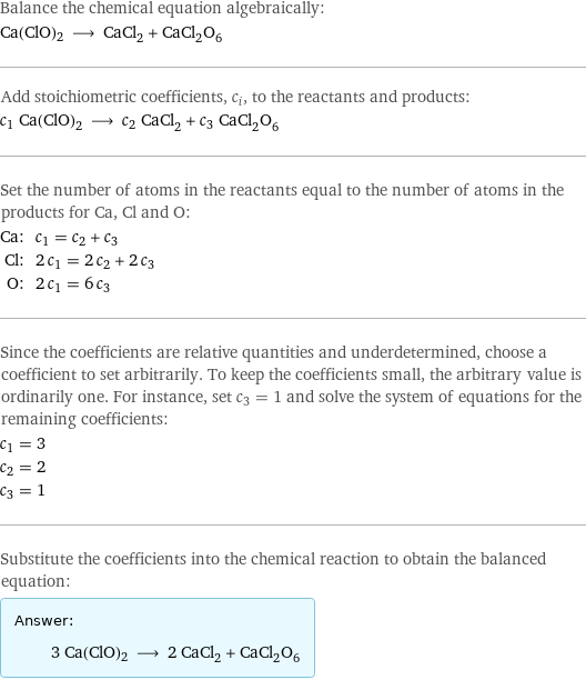 Balance the chemical equation algebraically: Ca(ClO)2 ⟶ CaCl_2 + CaCl_2O_6 Add stoichiometric coefficients, c_i, to the reactants and products: c_1 Ca(ClO)2 ⟶ c_2 CaCl_2 + c_3 CaCl_2O_6 Set the number of atoms in the reactants equal to the number of atoms in the products for Ca, Cl and O: Ca: | c_1 = c_2 + c_3 Cl: | 2 c_1 = 2 c_2 + 2 c_3 O: | 2 c_1 = 6 c_3 Since the coefficients are relative quantities and underdetermined, choose a coefficient to set arbitrarily. To keep the coefficients small, the arbitrary value is ordinarily one. For instance, set c_3 = 1 and solve the system of equations for the remaining coefficients: c_1 = 3 c_2 = 2 c_3 = 1 Substitute the coefficients into the chemical reaction to obtain the balanced equation: Answer: |   | 3 Ca(ClO)2 ⟶ 2 CaCl_2 + CaCl_2O_6