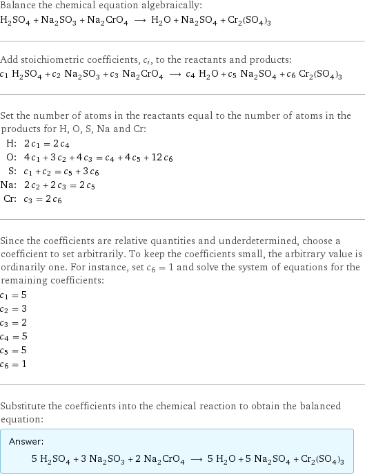 Balance the chemical equation algebraically: H_2SO_4 + Na_2SO_3 + Na_2CrO_4 ⟶ H_2O + Na_2SO_4 + Cr_2(SO_4)_3 Add stoichiometric coefficients, c_i, to the reactants and products: c_1 H_2SO_4 + c_2 Na_2SO_3 + c_3 Na_2CrO_4 ⟶ c_4 H_2O + c_5 Na_2SO_4 + c_6 Cr_2(SO_4)_3 Set the number of atoms in the reactants equal to the number of atoms in the products for H, O, S, Na and Cr: H: | 2 c_1 = 2 c_4 O: | 4 c_1 + 3 c_2 + 4 c_3 = c_4 + 4 c_5 + 12 c_6 S: | c_1 + c_2 = c_5 + 3 c_6 Na: | 2 c_2 + 2 c_3 = 2 c_5 Cr: | c_3 = 2 c_6 Since the coefficients are relative quantities and underdetermined, choose a coefficient to set arbitrarily. To keep the coefficients small, the arbitrary value is ordinarily one. For instance, set c_6 = 1 and solve the system of equations for the remaining coefficients: c_1 = 5 c_2 = 3 c_3 = 2 c_4 = 5 c_5 = 5 c_6 = 1 Substitute the coefficients into the chemical reaction to obtain the balanced equation: Answer: |   | 5 H_2SO_4 + 3 Na_2SO_3 + 2 Na_2CrO_4 ⟶ 5 H_2O + 5 Na_2SO_4 + Cr_2(SO_4)_3