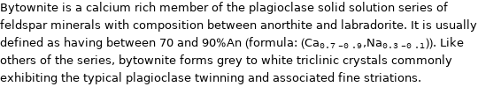 Bytownite is a calcium rich member of the plagioclase solid solution series of feldspar minerals with composition between anorthite and labradorite. It is usually defined as having between 70 and 90%An (formula: (Ca_(0.7-0.9), Na_(0.3-0.1))). Like others of the series, bytownite forms grey to white triclinic crystals commonly exhibiting the typical plagioclase twinning and associated fine striations.