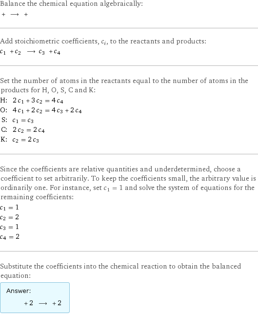 Balance the chemical equation algebraically:  + ⟶ +  Add stoichiometric coefficients, c_i, to the reactants and products: c_1 + c_2 ⟶ c_3 + c_4  Set the number of atoms in the reactants equal to the number of atoms in the products for H, O, S, C and K: H: | 2 c_1 + 3 c_2 = 4 c_4 O: | 4 c_1 + 2 c_2 = 4 c_3 + 2 c_4 S: | c_1 = c_3 C: | 2 c_2 = 2 c_4 K: | c_2 = 2 c_3 Since the coefficients are relative quantities and underdetermined, choose a coefficient to set arbitrarily. To keep the coefficients small, the arbitrary value is ordinarily one. For instance, set c_1 = 1 and solve the system of equations for the remaining coefficients: c_1 = 1 c_2 = 2 c_3 = 1 c_4 = 2 Substitute the coefficients into the chemical reaction to obtain the balanced equation: Answer: |   | + 2 ⟶ + 2 