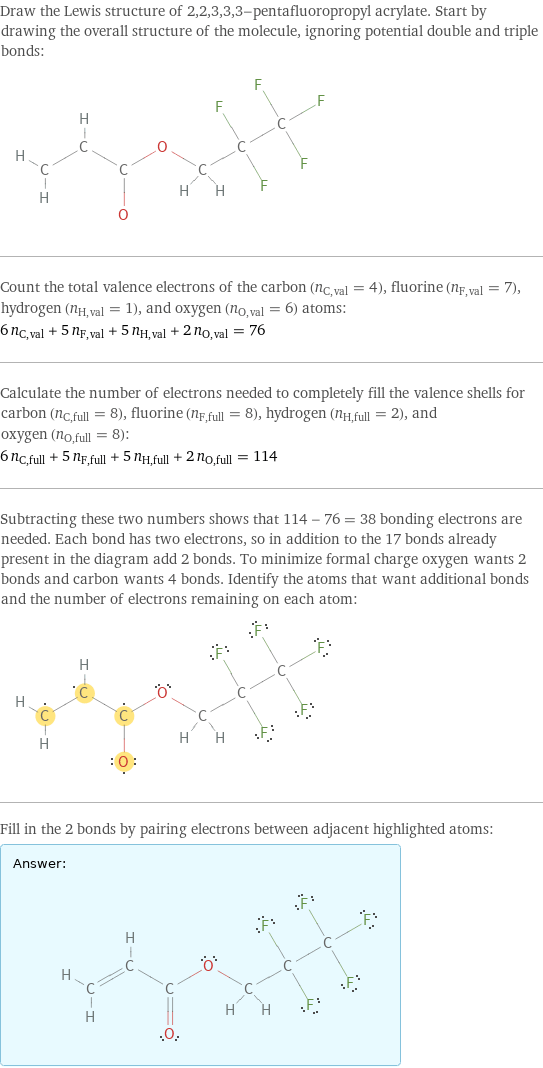 Draw the Lewis structure of 2, 2, 3, 3, 3-pentafluoropropyl acrylate. Start by drawing the overall structure of the molecule, ignoring potential double and triple bonds:  Count the total valence electrons of the carbon (n_C, val = 4), fluorine (n_F, val = 7), hydrogen (n_H, val = 1), and oxygen (n_O, val = 6) atoms: 6 n_C, val + 5 n_F, val + 5 n_H, val + 2 n_O, val = 76 Calculate the number of electrons needed to completely fill the valence shells for carbon (n_C, full = 8), fluorine (n_F, full = 8), hydrogen (n_H, full = 2), and oxygen (n_O, full = 8): 6 n_C, full + 5 n_F, full + 5 n_H, full + 2 n_O, full = 114 Subtracting these two numbers shows that 114 - 76 = 38 bonding electrons are needed. Each bond has two electrons, so in addition to the 17 bonds already present in the diagram add 2 bonds. To minimize formal charge oxygen wants 2 bonds and carbon wants 4 bonds. Identify the atoms that want additional bonds and the number of electrons remaining on each atom:  Fill in the 2 bonds by pairing electrons between adjacent highlighted atoms: Answer: |   | 