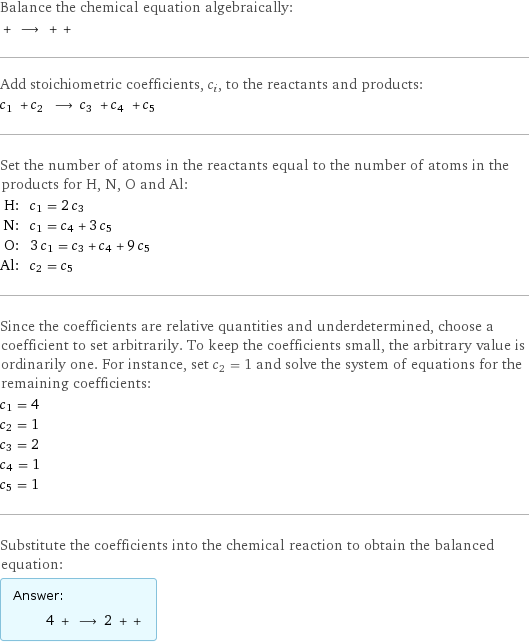 Balance the chemical equation algebraically:  + ⟶ + +  Add stoichiometric coefficients, c_i, to the reactants and products: c_1 + c_2 ⟶ c_3 + c_4 + c_5  Set the number of atoms in the reactants equal to the number of atoms in the products for H, N, O and Al: H: | c_1 = 2 c_3 N: | c_1 = c_4 + 3 c_5 O: | 3 c_1 = c_3 + c_4 + 9 c_5 Al: | c_2 = c_5 Since the coefficients are relative quantities and underdetermined, choose a coefficient to set arbitrarily. To keep the coefficients small, the arbitrary value is ordinarily one. For instance, set c_2 = 1 and solve the system of equations for the remaining coefficients: c_1 = 4 c_2 = 1 c_3 = 2 c_4 = 1 c_5 = 1 Substitute the coefficients into the chemical reaction to obtain the balanced equation: Answer: |   | 4 + ⟶ 2 + + 