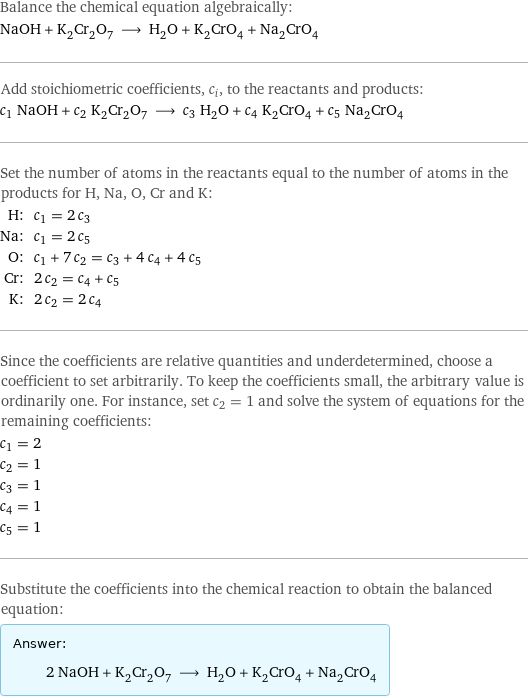 Balance the chemical equation algebraically: NaOH + K_2Cr_2O_7 ⟶ H_2O + K_2CrO_4 + Na_2CrO_4 Add stoichiometric coefficients, c_i, to the reactants and products: c_1 NaOH + c_2 K_2Cr_2O_7 ⟶ c_3 H_2O + c_4 K_2CrO_4 + c_5 Na_2CrO_4 Set the number of atoms in the reactants equal to the number of atoms in the products for H, Na, O, Cr and K: H: | c_1 = 2 c_3 Na: | c_1 = 2 c_5 O: | c_1 + 7 c_2 = c_3 + 4 c_4 + 4 c_5 Cr: | 2 c_2 = c_4 + c_5 K: | 2 c_2 = 2 c_4 Since the coefficients are relative quantities and underdetermined, choose a coefficient to set arbitrarily. To keep the coefficients small, the arbitrary value is ordinarily one. For instance, set c_2 = 1 and solve the system of equations for the remaining coefficients: c_1 = 2 c_2 = 1 c_3 = 1 c_4 = 1 c_5 = 1 Substitute the coefficients into the chemical reaction to obtain the balanced equation: Answer: |   | 2 NaOH + K_2Cr_2O_7 ⟶ H_2O + K_2CrO_4 + Na_2CrO_4